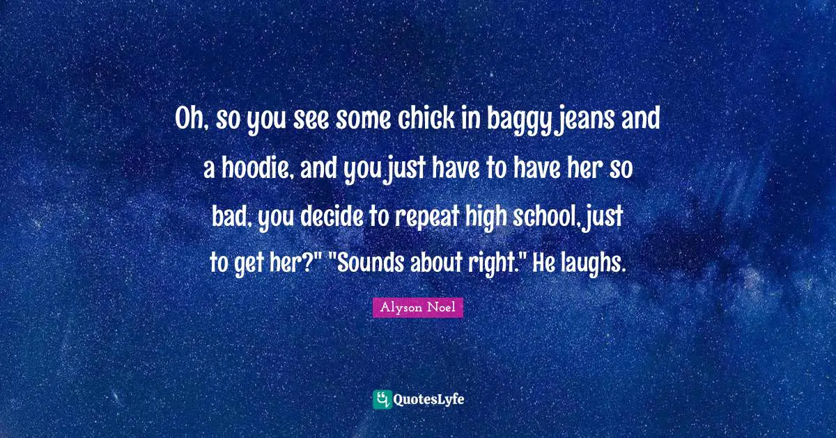 Oh, so you see some chick in baggy jeans and a hoodie, and you just have to have her so bad, you decide to repeat high school, just to get her?" "Sounds about right." He laughs.