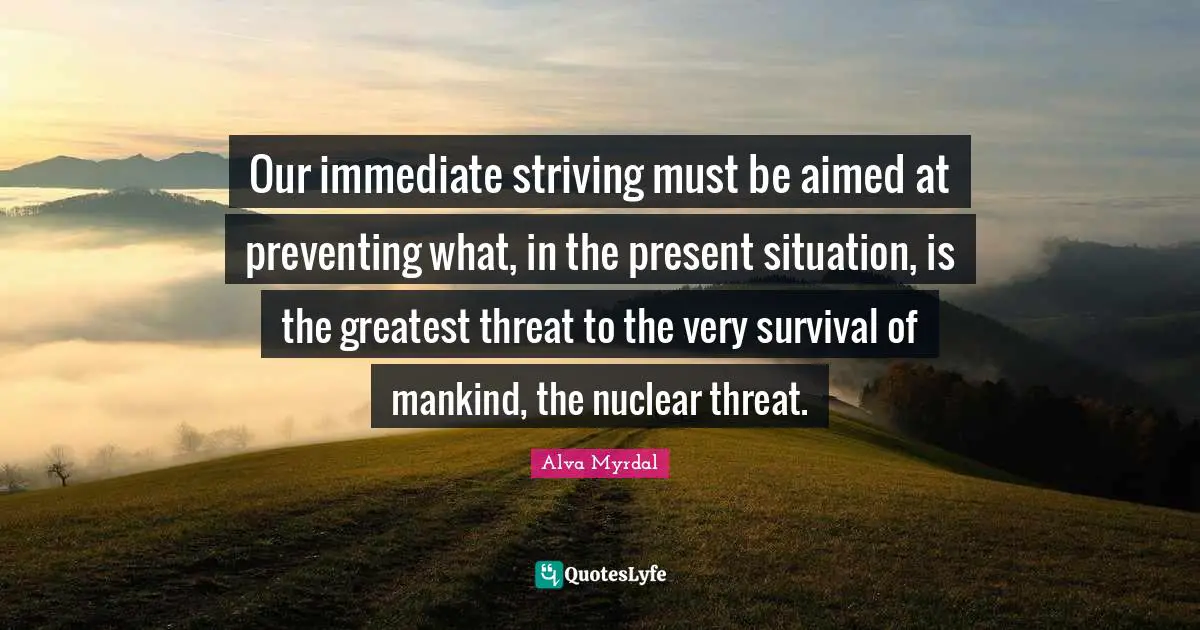 Alva Myrdal Quotes: "Our immediate striving must be aimed at preventing what, in the present situation, is the greatest threat to the very survival of mankind, the nuclear threat."