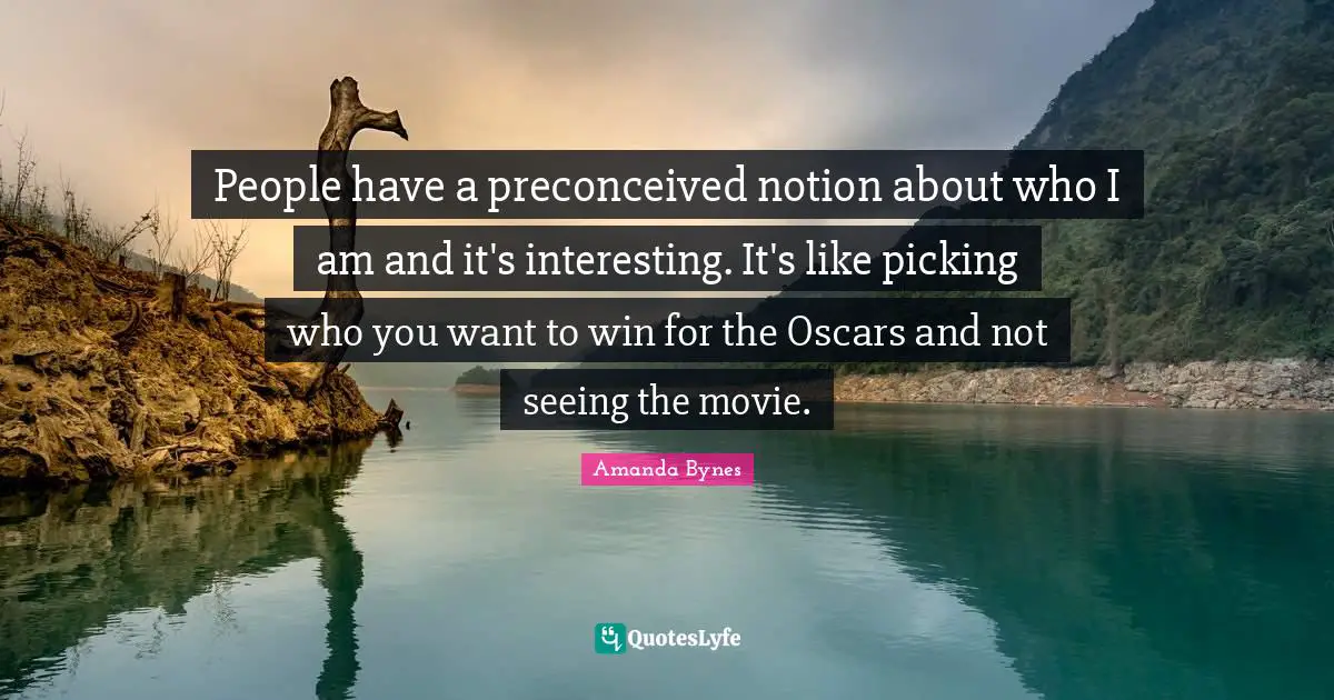 Amanda Bynes Quotes: "People have a preconceived notion about who I am and it's interesting. It's like picking who you want to win for the Oscars and not seeing the movie."