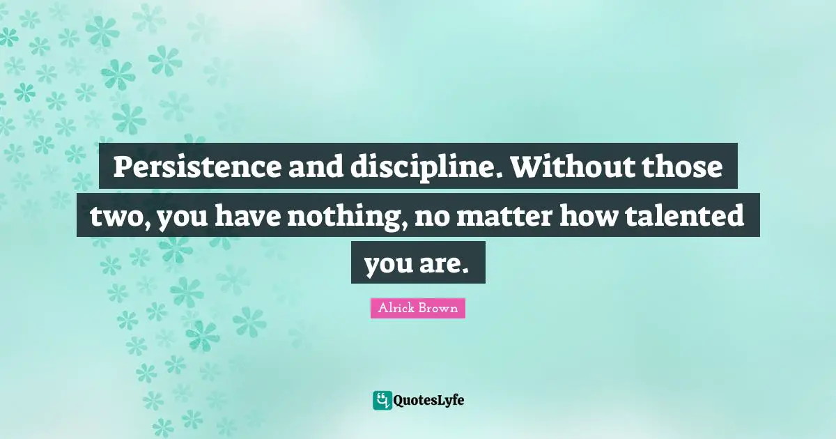 Persistence and discipline. Without those two, you have nothing, no matter how talented you are.