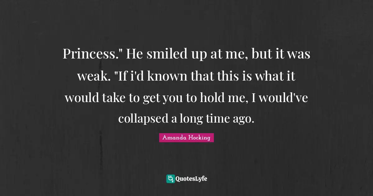 Princess." He smiled up at me, but it was weak. "If i'd known that this is what it would take to get you to hold me, I would've collapsed a long time ago.