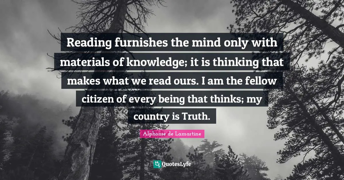 Reading furnishes the mind only with materials of knowledge; it is thinking that makes what we read ours. I am the fellow citizen of every being that thinks; my country is Truth.