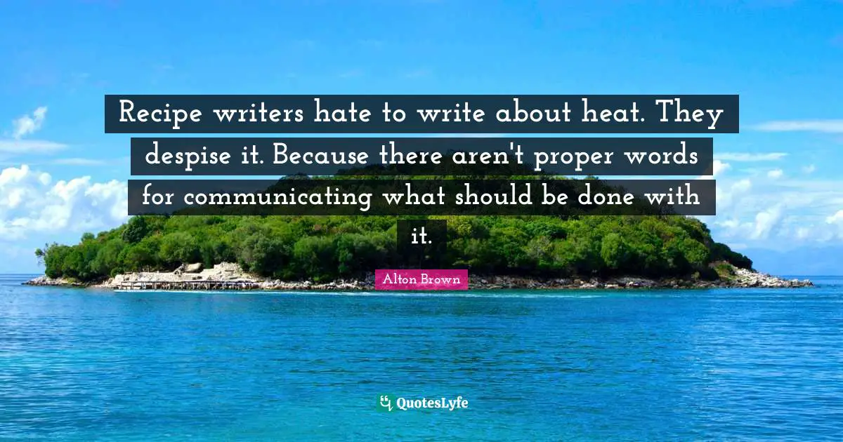 Alton Brown Quotes: "Recipe writers hate to write about heat. They despise it. Because there aren't proper words for communicating what should be done with it."