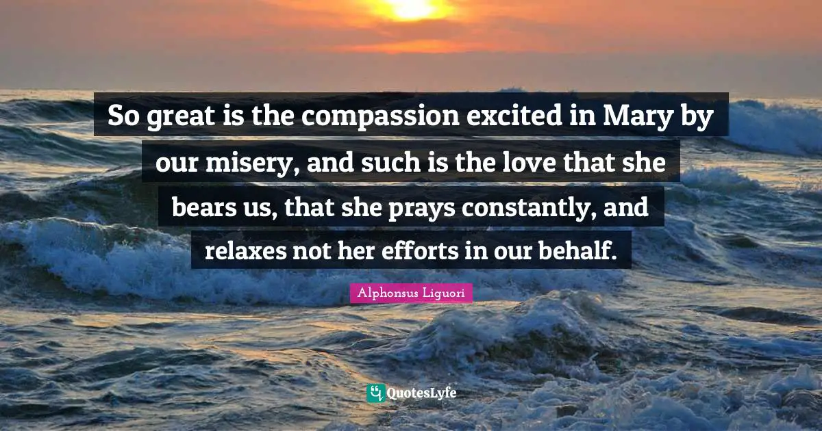 So great is the compassion excited in Mary by our misery, and such is the love that she bears us, that she prays constantly, and relaxes not her efforts in our behalf.