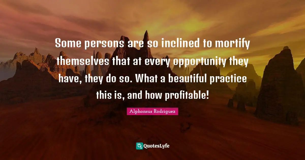 Some persons are so inclined to mortify themselves that at every opportunity they have, they do so. What a beautiful practice this is, and how profitable!