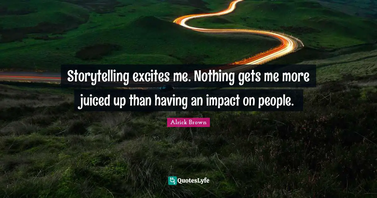 Storytelling excites me. Nothing gets me more juiced up than having an impact on people.