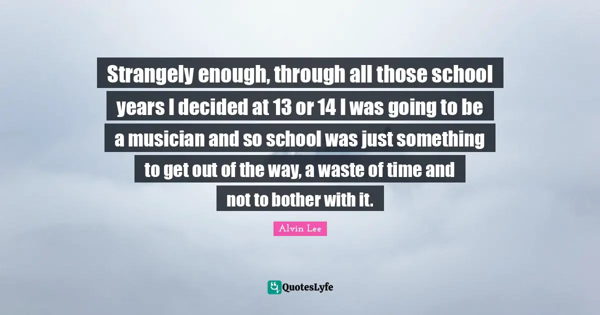 Strangely enough, through all those school years I decided at 13 or 14 I was going to be a musician and so school was just something to get out of the way, a waste of time and not to bother with it.