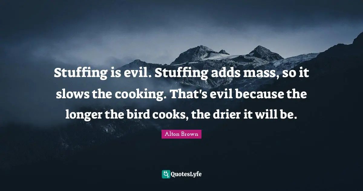 Alton Brown Quotes: "Stuffing is evil. Stuffing adds mass, so it slows the cooking. That's evil because the longer the bird cooks, the drier it will be."