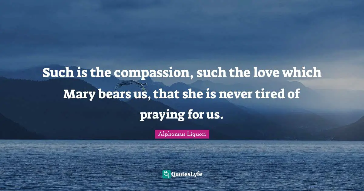 Mary Quotes: "Such is the compassion, such the love which Mary bears us, that she is never tired of praying for us."