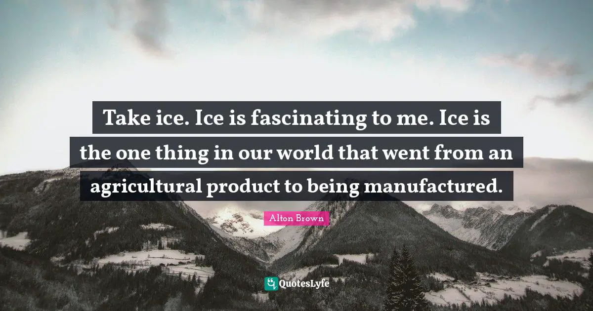 Alton Brown Quotes: "Take ice. Ice is fascinating to me. Ice is the one thing in our world that went from an agricultural product to being manufactured."