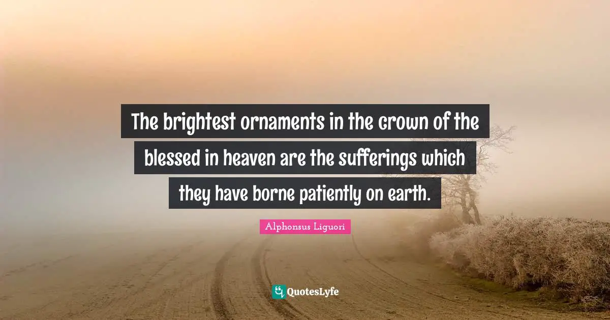 The brightest ornaments in the crown of the blessed in heaven are the sufferings which they have borne patiently on earth.