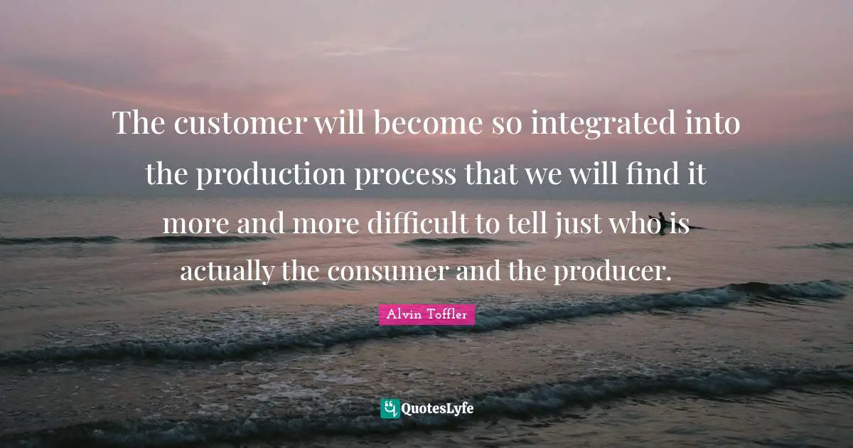 Integrated Quotes: "The customer will become so integrated into the production process that we will find it more and more difficult to tell just who is actually the consumer and the producer."