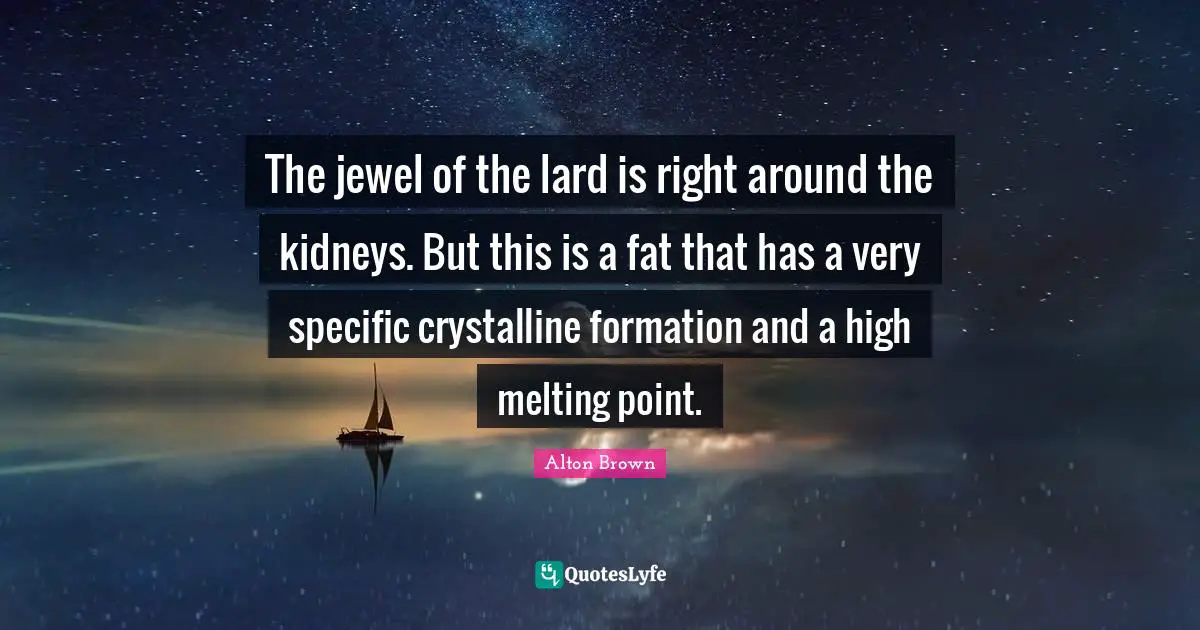 The jewel of the lard is right around the kidneys. But this is a fat that has a very specific crystalline formation and a high melting point.