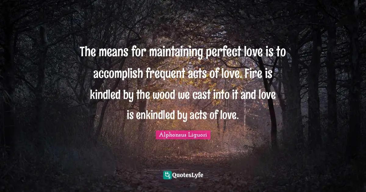 The means for maintaining perfect love is to accomplish frequent acts of love. Fire is kindled by the wood we cast into it and love is enkindled by acts of love.
