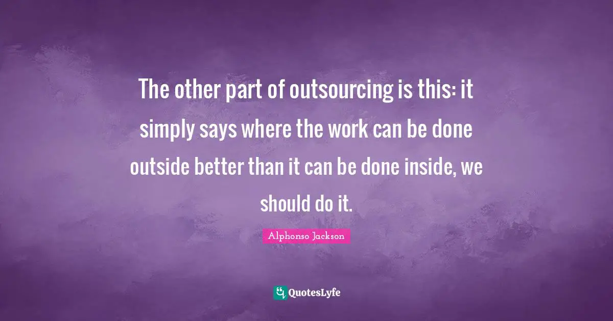 The other part of outsourcing is this: it simply says where the work can be done outside better than it can be done inside, we should do it.