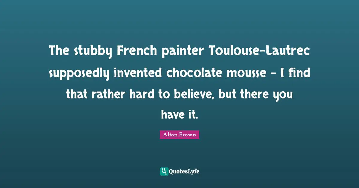 Alton Brown Quotes: "The stubby French painter Toulouse-Lautrec supposedly invented chocolate mousse - I find that rather hard to believe, but there you have it."