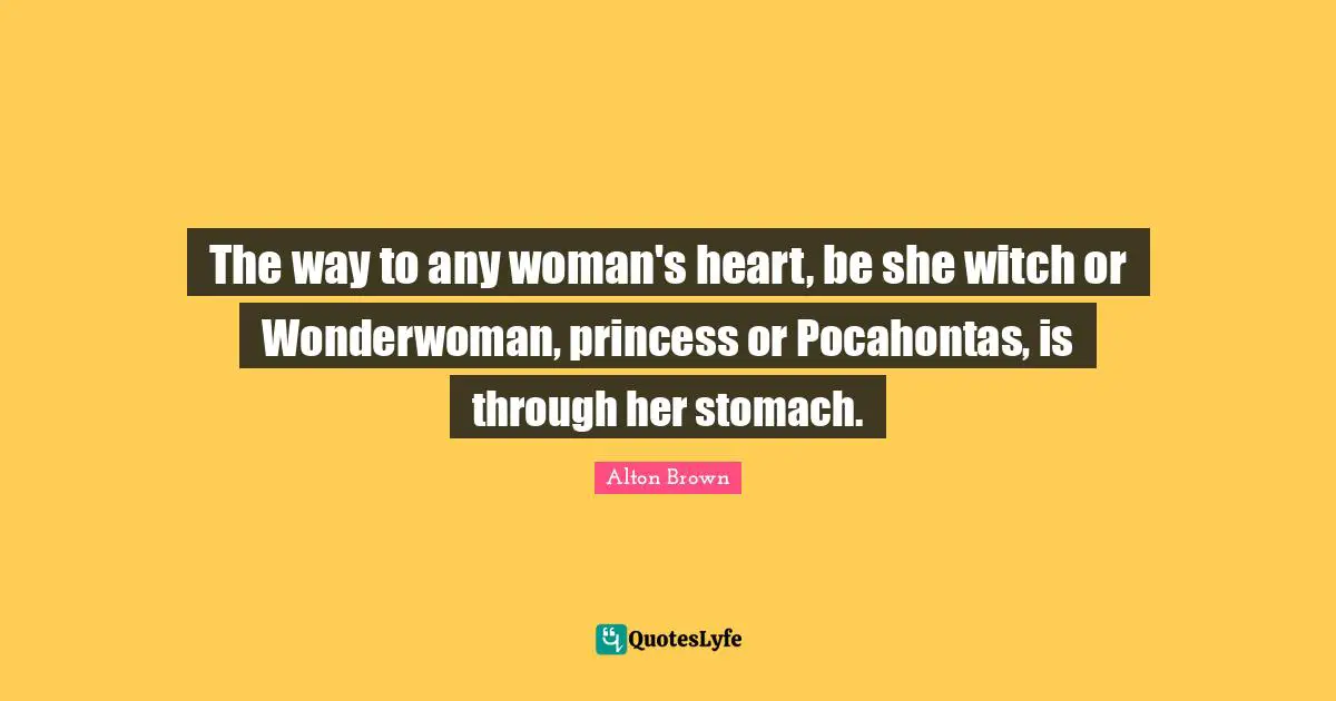 Alton Brown Quotes: "The way to any woman's heart, be she witch or Wonderwoman, princess or Pocahontas, is through her stomach."