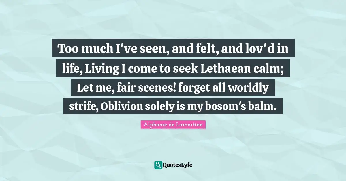 Too much I've seen, and felt, and lov'd in life, Living I come to seek Lethaean calm; Let me, fair scenes! forget all worldly strife, Oblivion solely is my bosom's balm.