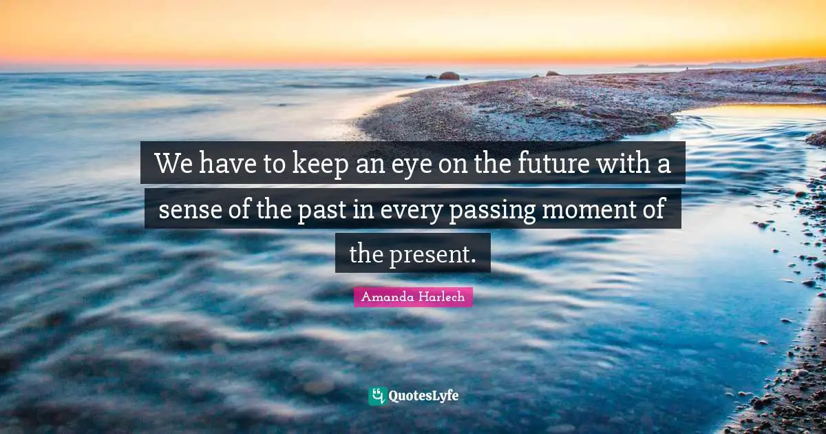 We have to keep an eye on the future with a sense of the past in every passing moment of the present.
