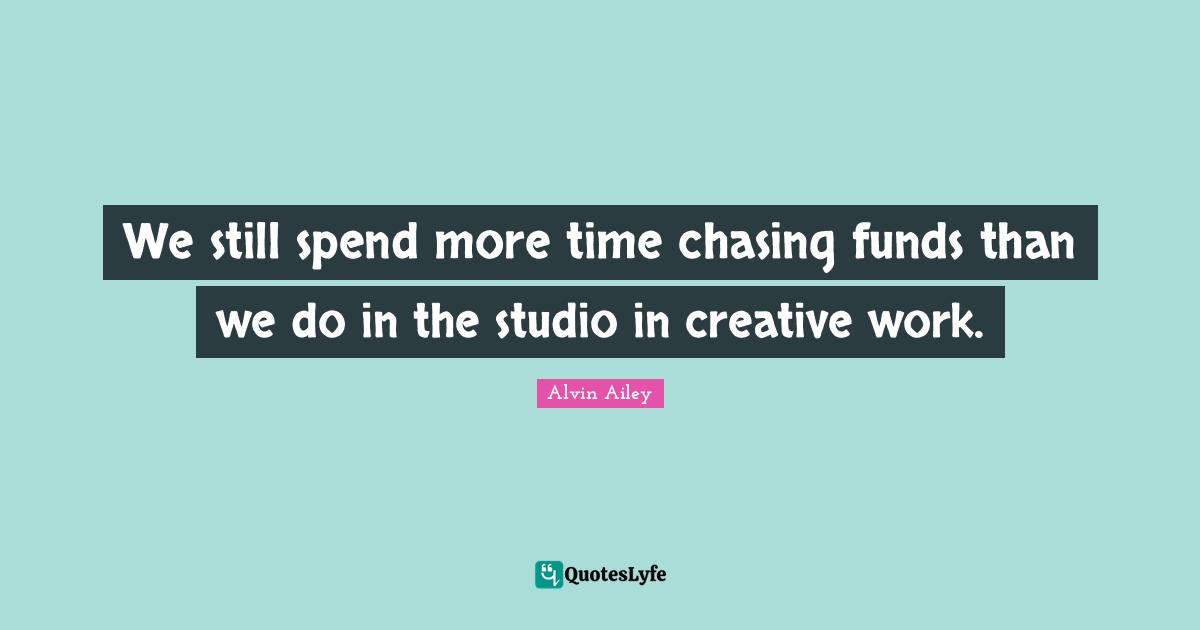 We still spend more time chasing funds than we do in the studio in creative work.