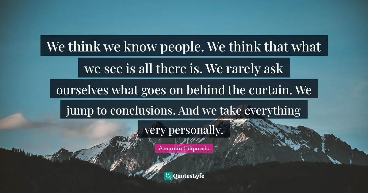 We think we know people. We think that what we see is all there is. We rarely ask ourselves what goes on behind the curtain. We jump to conclusions. And we take everything very personally.