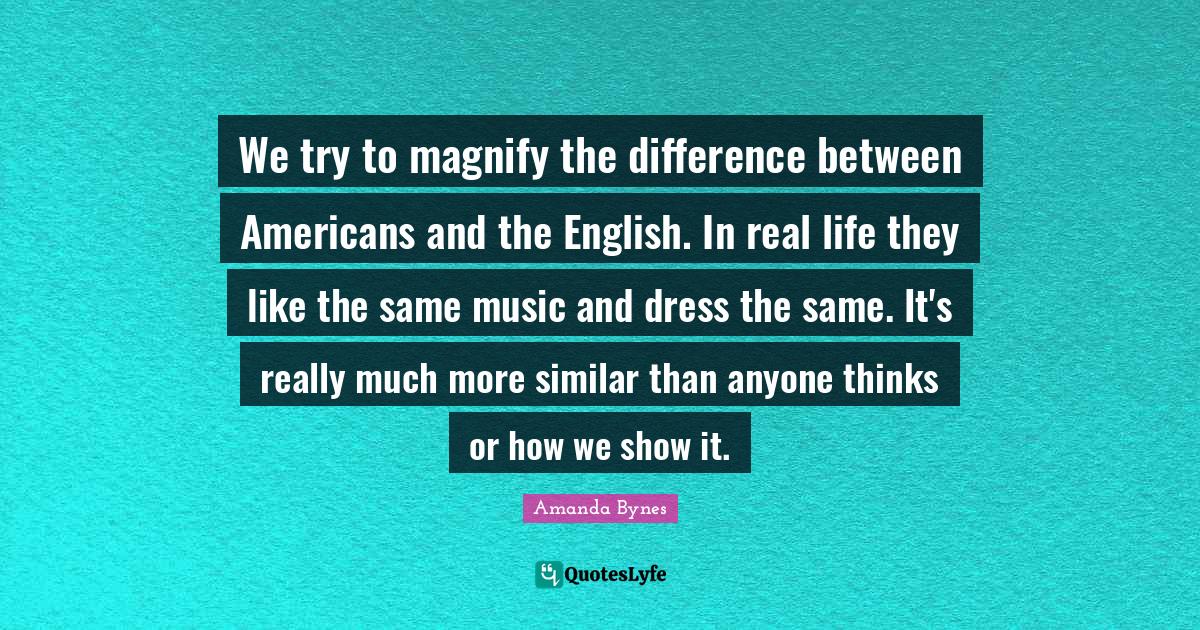 Amanda Bynes Quotes: "We try to magnify the difference between Americans and the English. In real life they like the same music and dress the same. It's really much more similar than anyone thinks or how we show it."