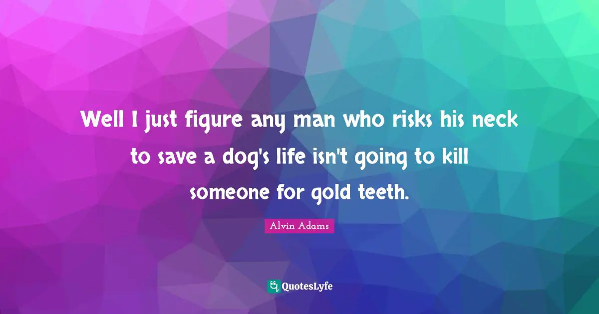 Well I just figure any man who risks his neck to save a dog's life isn't going to kill someone for gold teeth.