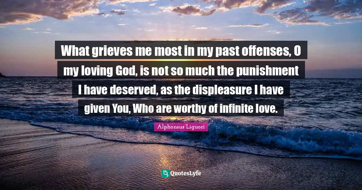Grieving Quotes: "What grieves me most in my past offenses, O my loving God, is not so much the punishment I have deserved, as the displeasure I have given You, Who are worthy of infinite love."