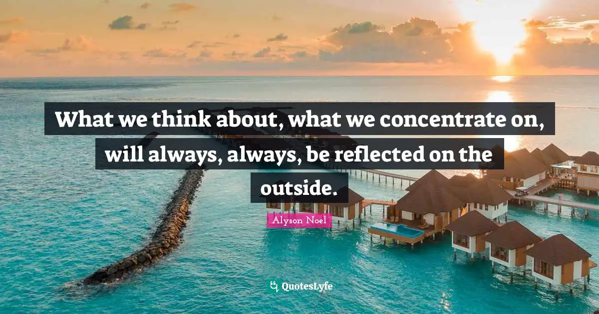 What we think about, what we concentrate on, will always, always, be reflected on the outside.
