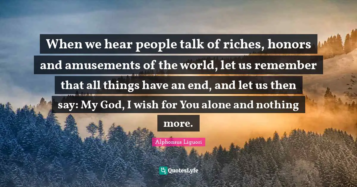 When we hear people talk of riches, honors and amusements of the world, let us remember that all things have an end, and let us then say: My God, I wish for You alone and nothing more.