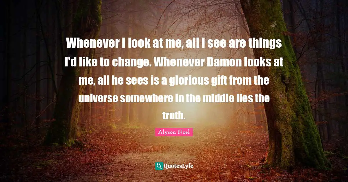 Whenever I look at me, all i see are things I'd like to change. Whenever Damon looks at me, all he sees is a glorious gift from the universe somewhere in the middle lies the truth.