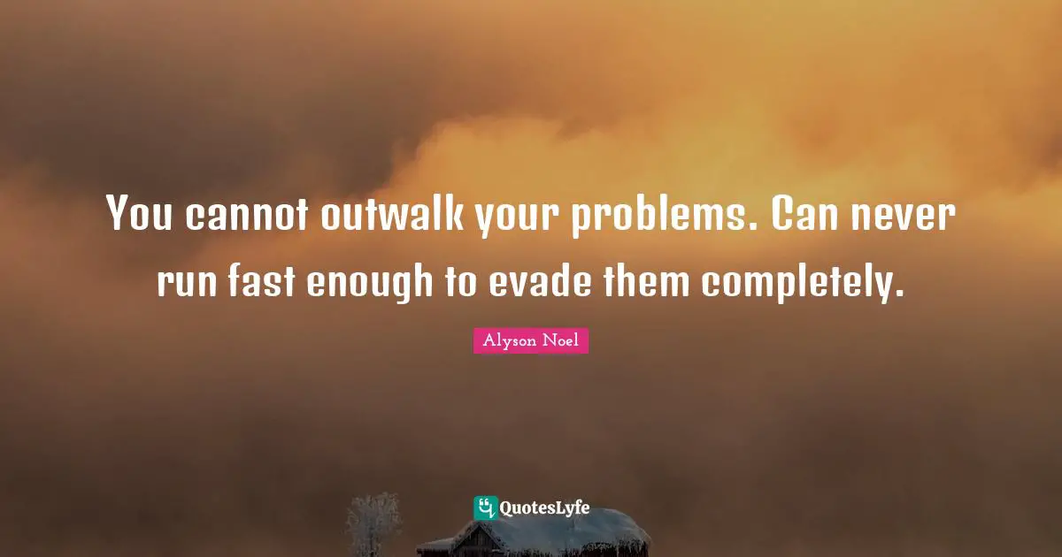 You cannot outwalk your problems. Can never run fast enough to evade them completely.