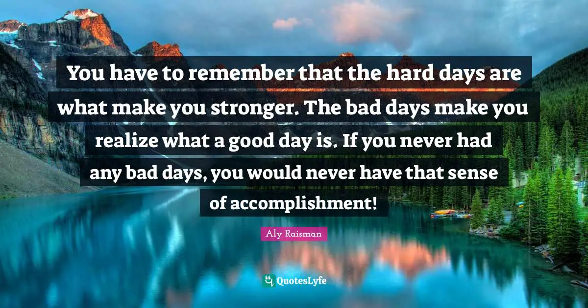 Aly Raisman Quotes: You have to remember that the hard days are what make you stronger. The bad days make you realize what a good day is. If you never had any bad days, you would never have that sense of accomplishment!