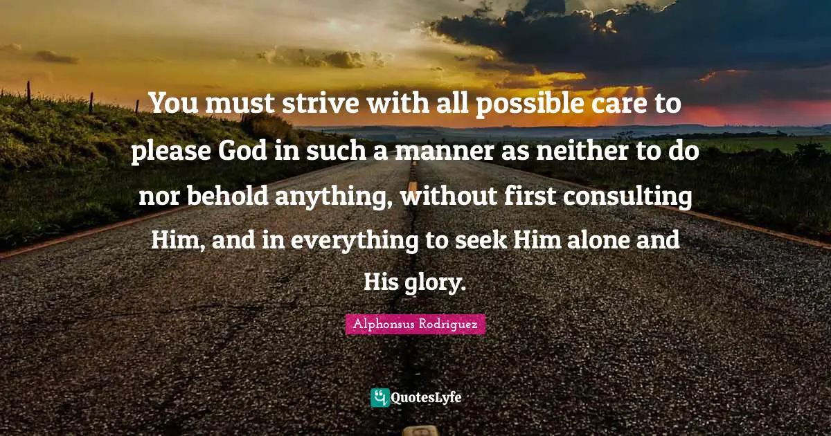 You must strive with all possible care to please God in such a manner as neither to do nor behold anything, without first consulting Him, and in everything to seek Him alone and His glory.