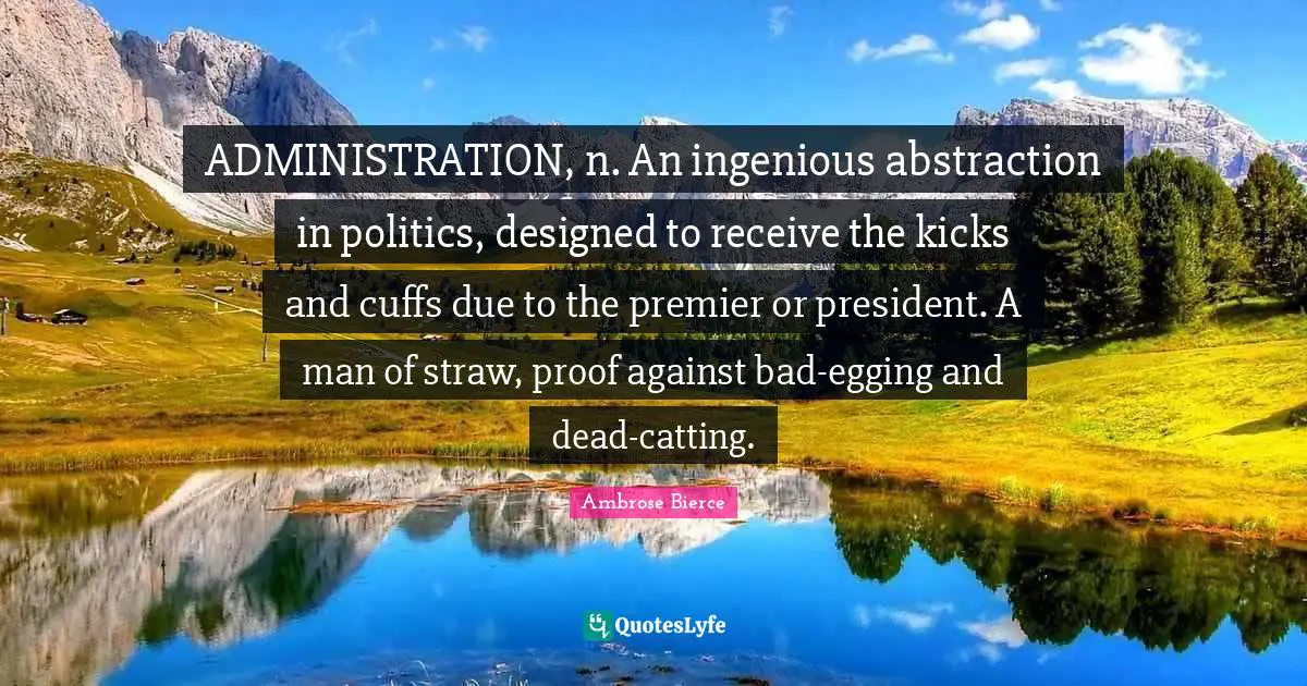 ADMINISTRATION, n. An ingenious abstraction in politics, designed to receive the kicks and cuffs due to the premier or president. A man of straw, proof against bad-egging and dead-catting.