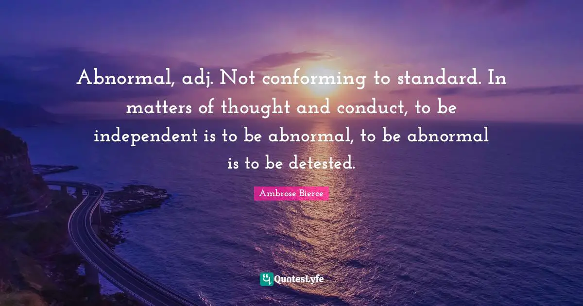 Abnormal, adj. Not conforming to standard. In matters of thought and conduct, to be independent is to be abnormal, to be abnormal is to be detested.
