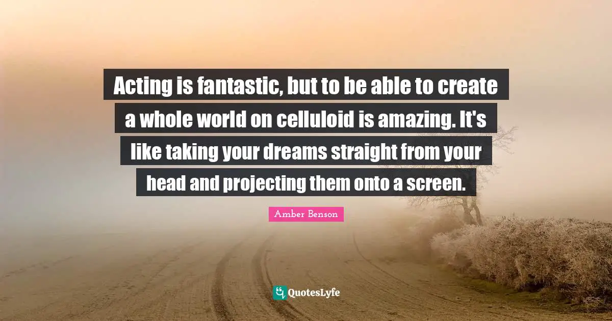 Acting is fantastic, but to be able to create a whole world on celluloid is amazing. It's like taking your dreams straight from your head and projecting them onto a screen.