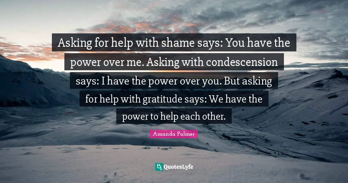 Asking for help with shame says: You have the power over me. Asking with condescension says: I have the power over you. But asking for help with gratitude says: We have the power to help each other.