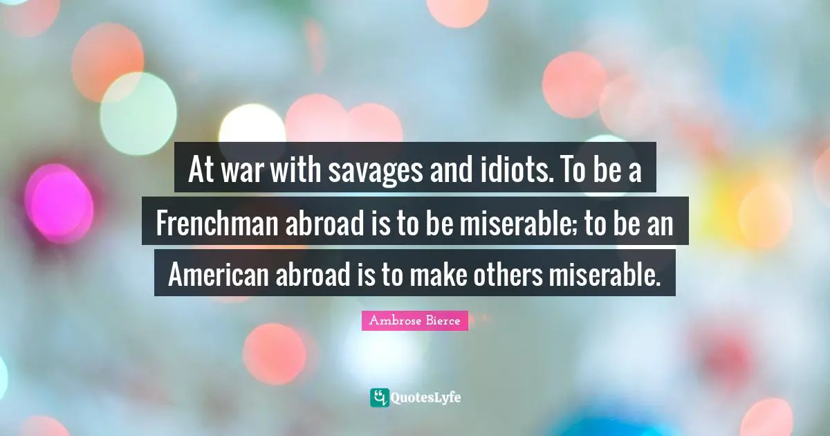 At war with savages and idiots. To be a Frenchman abroad is to be miserable; to be an American abroad is to make others miserable.