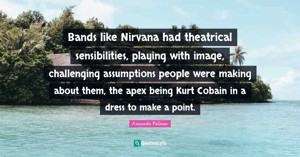 Bands like Nirvana had theatrical sensibilities, playing with image, challenging assumptions people were making about them, the apex being Kurt Cobain in a dress to make a point.
