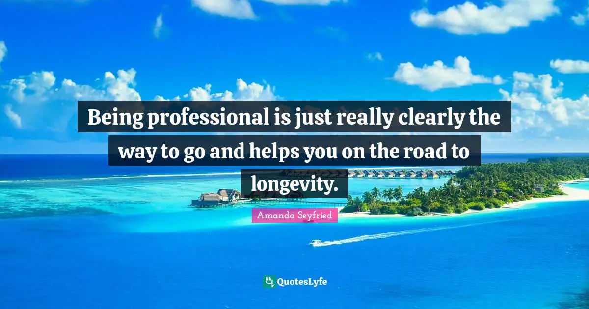 Being professional is just really clearly the way to go and helps you on the road to longevity.