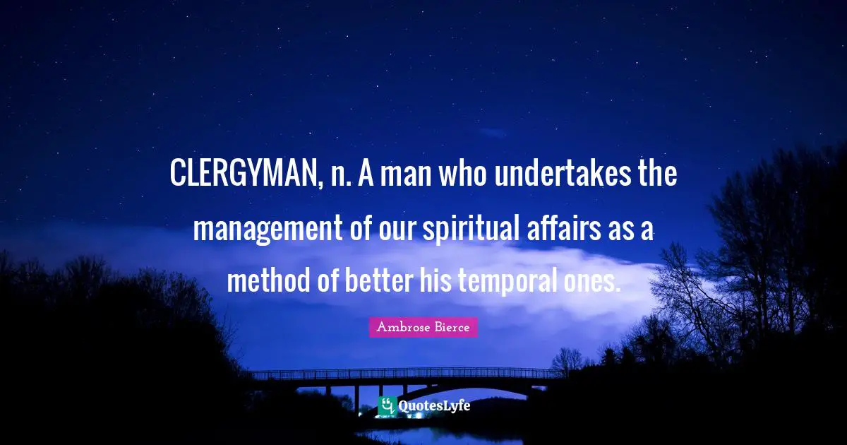 CLERGYMAN, n. A man who undertakes the management of our spiritual affairs as a method of better his temporal ones.