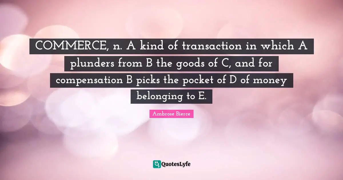 COMMERCE, n. A kind of transaction in which A plunders from B the goods of C, and for compensation B picks the pocket of D of money belonging to E.
