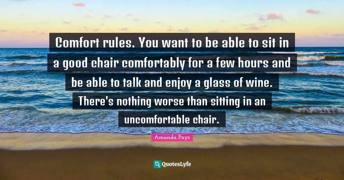 Comfort rules. You want to be able to sit in a good chair comfortably for a few hours and be able to talk and enjoy a glass of wine. There's nothing worse than sitting in an uncomfortable chair.