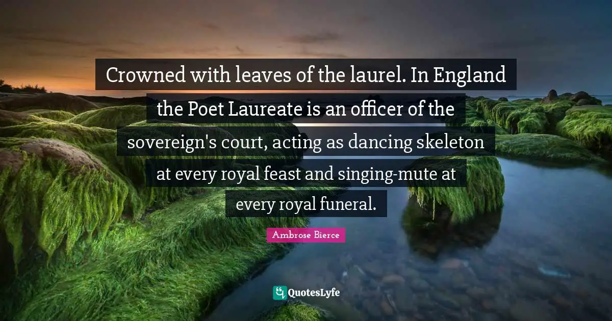 Crowned with leaves of the laurel. In England the Poet Laureate is an officer of the sovereign's court, acting as dancing skeleton at every royal feast and singing-mute at every royal funeral.