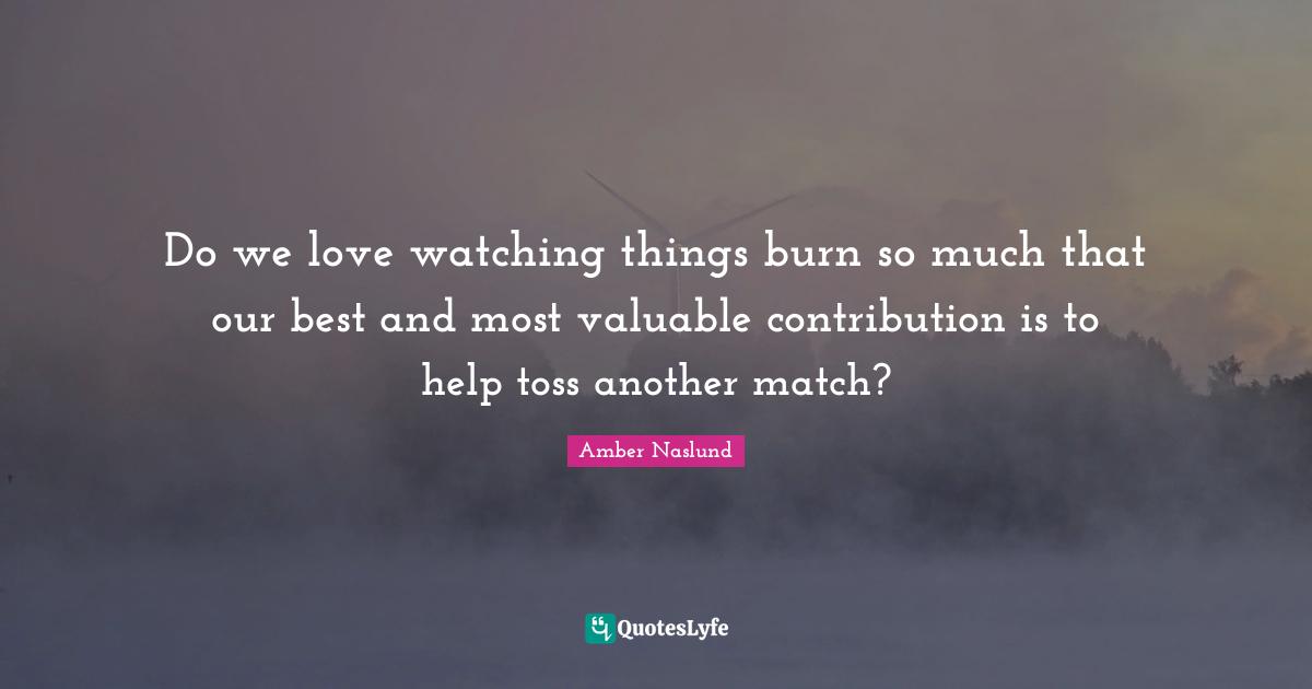 Amber Naslund Quotes: "Do we love watching things burn so much that our best and most valuable contribution is to help toss another match?"