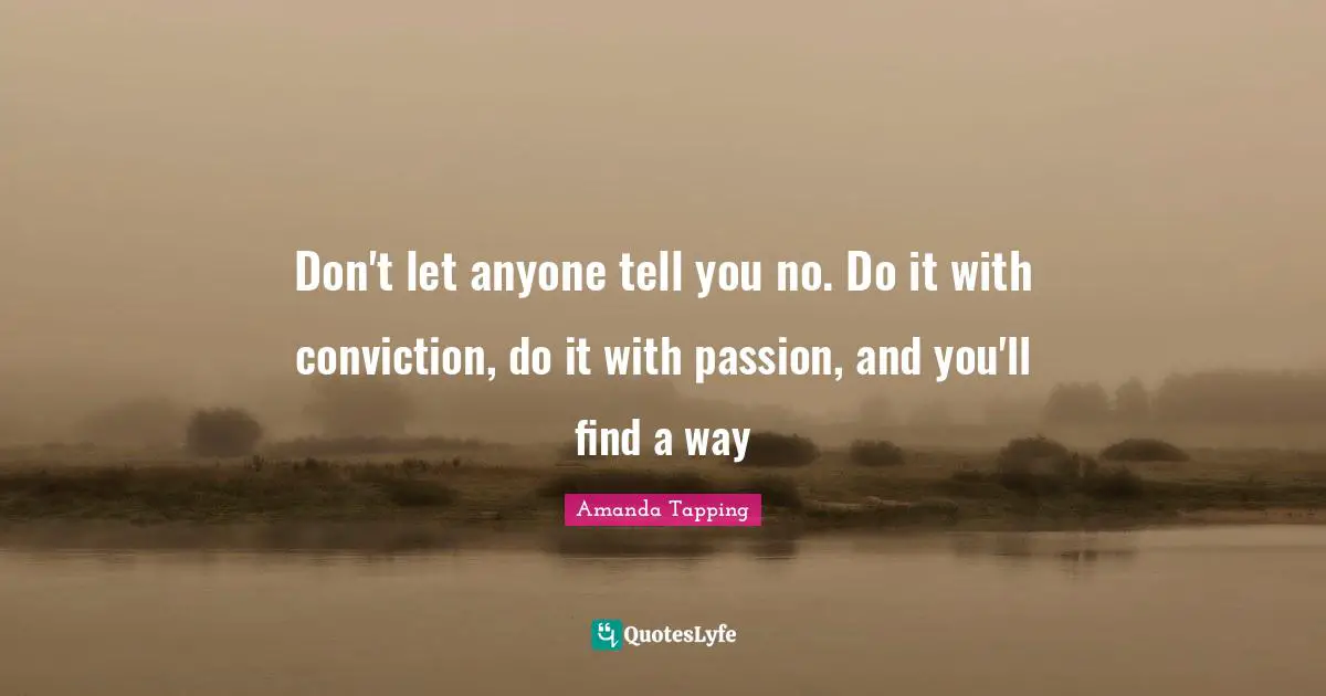 Don't let anyone tell you no. Do it with conviction, do it with passion, and you'll find a way