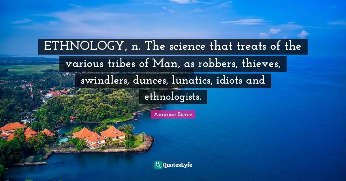 ETHNOLOGY, n. The science that treats of the various tribes of Man, as robbers, thieves, swindlers, dunces, lunatics, idiots and ethnologists.