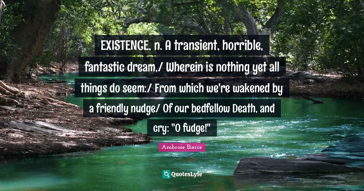 EXISTENCE, n. A transient, horrible, fantastic dream,/ Wherein is nothing yet all things do seem:/ From which we're wakened by a friendly nudge/ Of our bedfellow Death, and cry: "O fudge!"