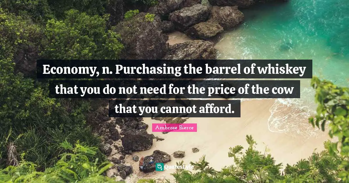 Economy, n. Purchasing the barrel of whiskey that you do not need for the price of the cow that you cannot afford.